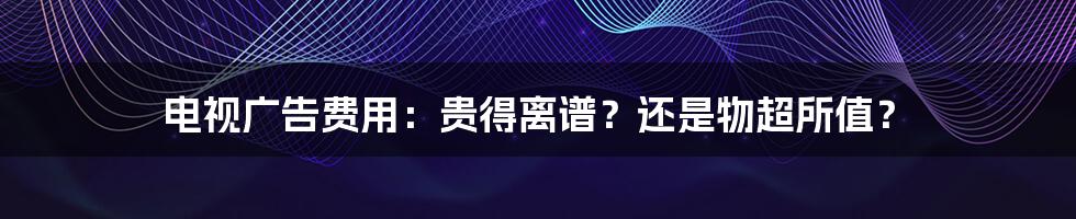 电视广告费用:贵得离谱?还是物超所值?