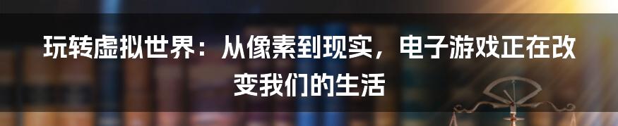 玩转虚拟世界:从像素到现实,电子游戏正在改变我们的生活