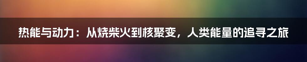 热能与动力：从烧柴火到核聚变，人类能量的追寻之旅
