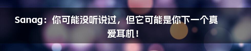 Sanag:你可能没听说过,但它可能是你下一个真爱耳机!