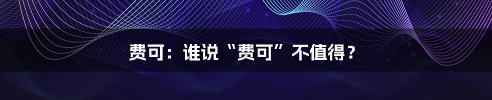 费可：谁说“费可”不值得？