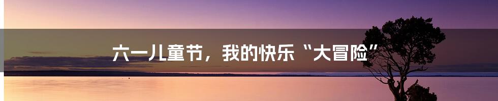 六一儿童节,我的快乐“大冒险”