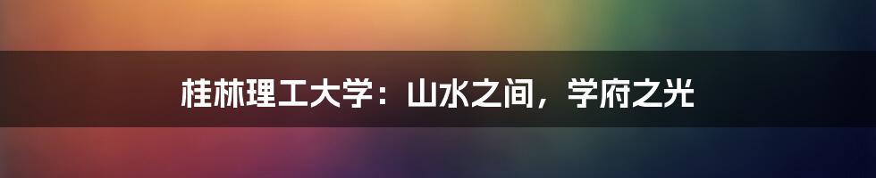 桂林理工大学:山水之间,学府之光