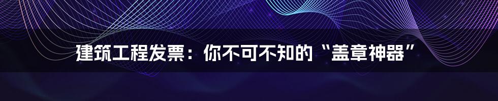 建筑工程发票：你不可不知的“盖章神器”