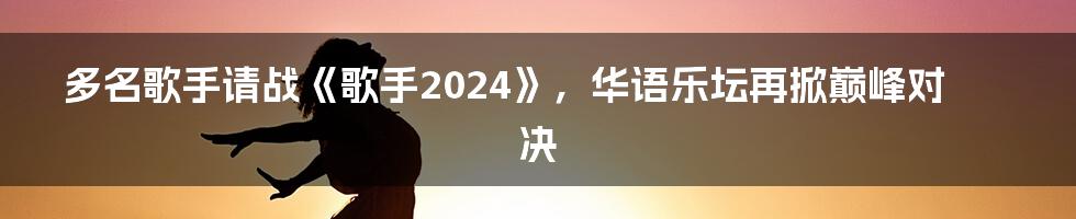 多名歌手请战《歌手2024》，华语乐坛再掀巅峰对决