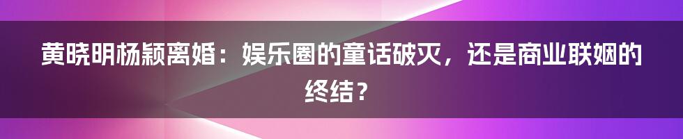 黄晓明杨颖离婚:娱乐圈的童话破灭,还是商业联姻的终结?