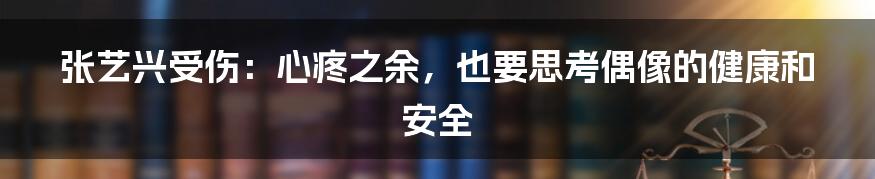 张艺兴受伤:心疼之余,也要思考偶像的健康和安全