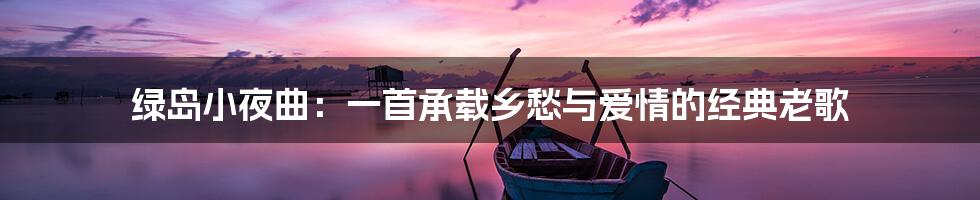 绿岛小夜曲:一首承载乡愁与爱情的经典老歌