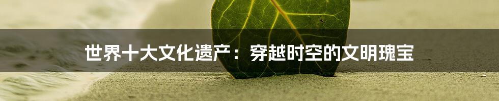世界十大文化遗产:穿越时空的文明瑰宝