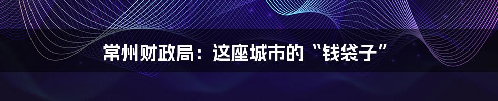 常州财政局:这座城市的“钱袋子”