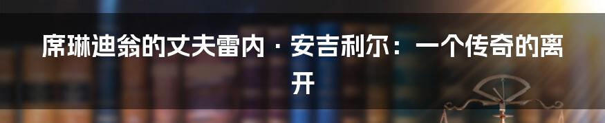席琳迪翁的丈夫雷内·安吉利尔：一个传奇的离开