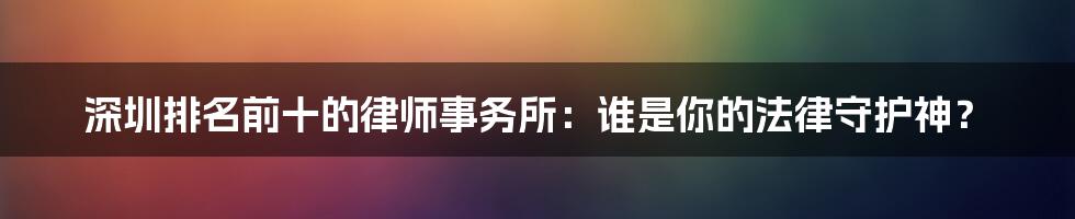 深圳排名前十的律师事务所:谁是你的法律守护神?