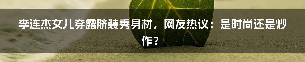 李连杰女儿穿露脐装秀身材，网友热议：是时尚还是炒作？