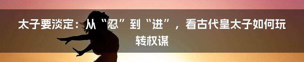 太子要淡定：从“忍”到“进”，看古代皇太子如何玩转权谋