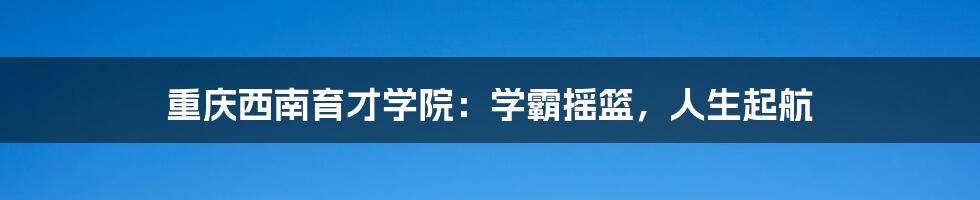重庆西南育才学院:学霸摇篮,人生起航