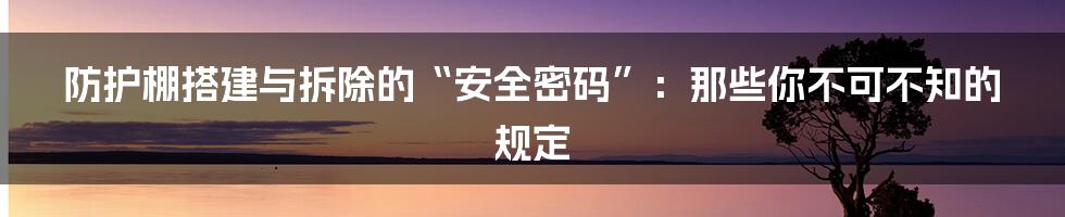 防护棚搭建与拆除的“安全密码”：那些你不可不知的规定