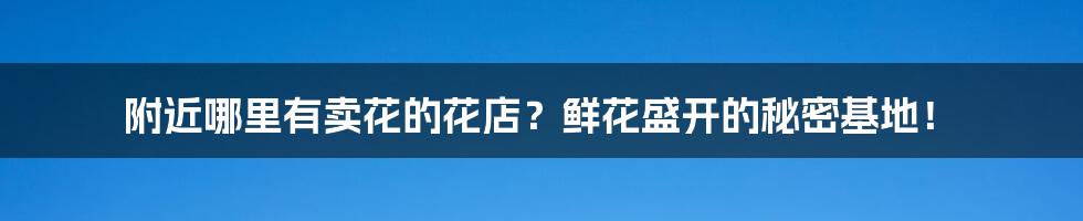 附近哪里有卖花的花店?鲜花盛开的秘密基地!