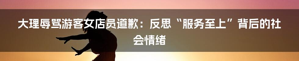 大理辱骂游客女店员道歉:反思“服务至上”背后的社会情绪