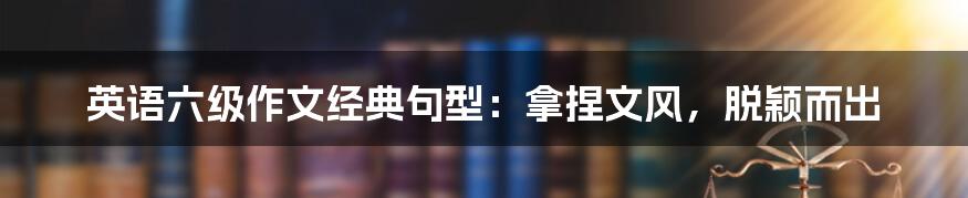 英语六级作文经典句型:拿捏文风,脱颖而出