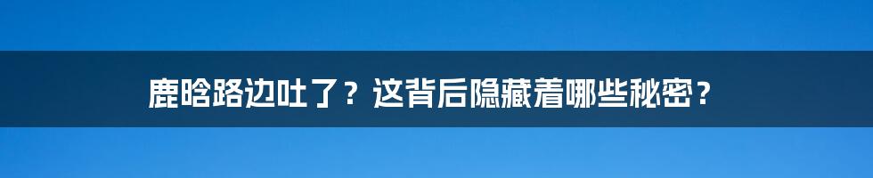 鹿晗路边吐了?这背后隐藏着哪些秘密?