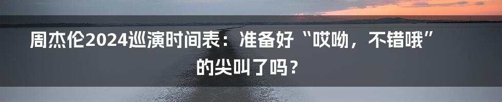 周杰伦2024巡演时间表:准备好“哎呦,不错哦”的尖叫了吗?