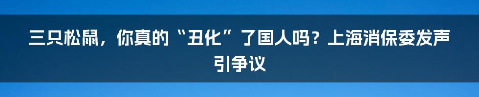 三只松鼠,你真的“丑化”了国人吗?上海消保委发声引争议