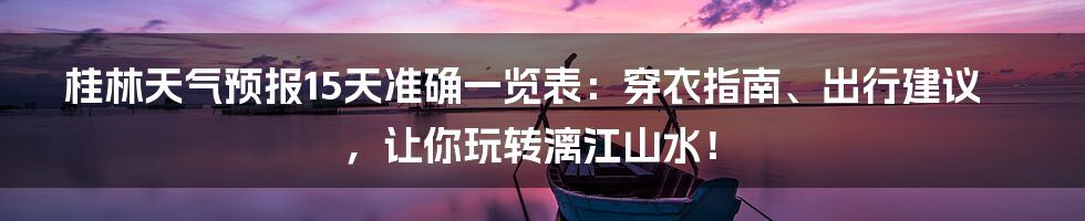 桂林天气预报15天准确一览表:穿衣指南、出行建议,让你玩转漓江山水!