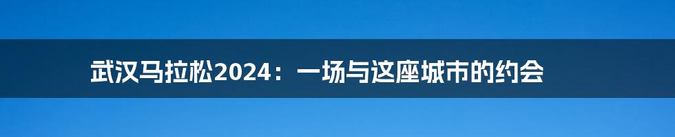武汉马拉松2024:一场与这座城市的约会