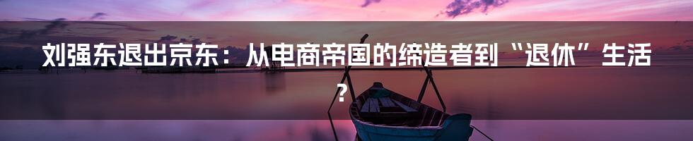 刘强东退出京东：从电商帝国的缔造者到“退休”生活？