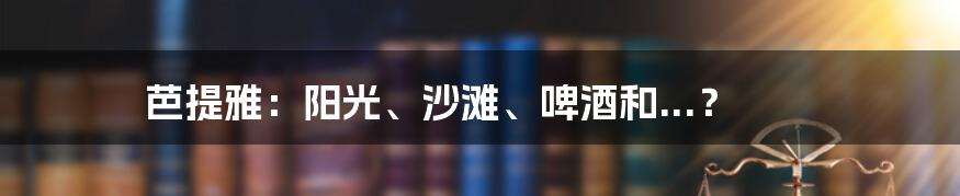 芭提雅:阳光、沙滩、啤酒和...?