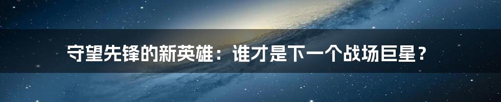 守望先锋的新英雄：谁才是下一个战场巨星？