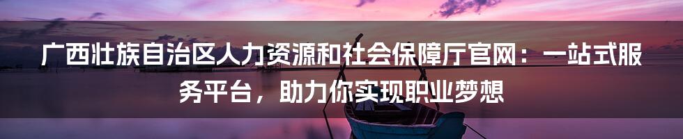 广西壮族自治区人力资源和社会保障厅官网：一站式服务平台，助力你实现职业梦想