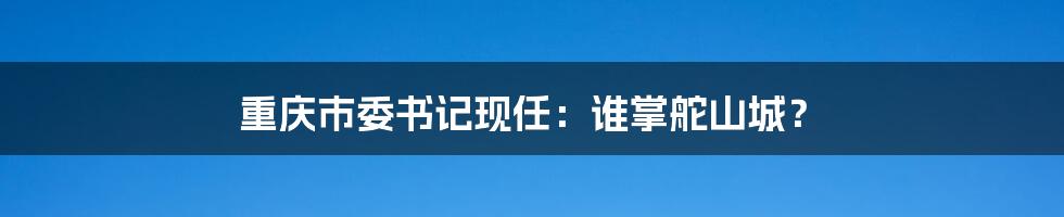 重庆市委书记现任:谁掌舵山城?