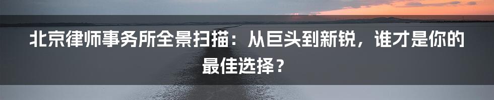 北京律师事务所全景扫描：从巨头到新锐，谁才是你的最佳选择？