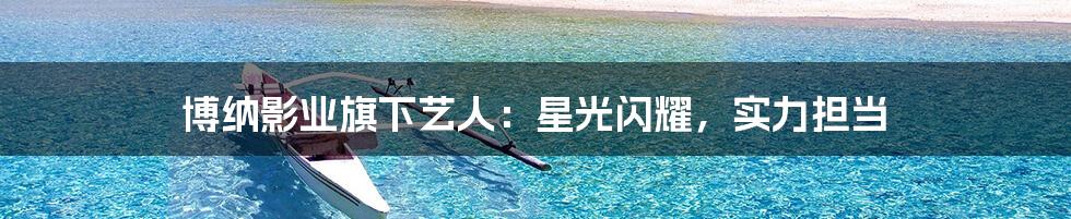 博纳影业旗下艺人:星光闪耀,实力担当