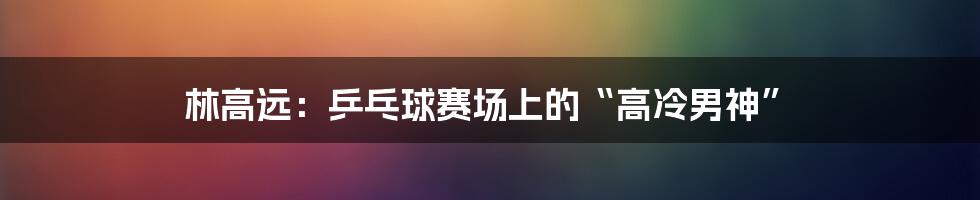 林高远:乒乓球赛场上的“高冷男神”