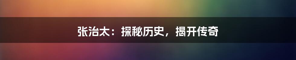 张治太：探秘历史，揭开传奇