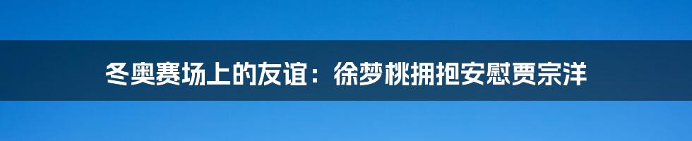 冬奥赛场上的友谊:徐梦桃拥抱安慰贾宗洋