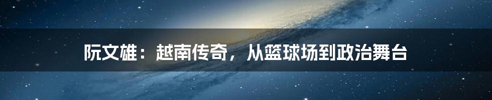 阮文雄：越南传奇，从篮球场到政治舞台