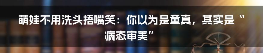 萌娃不用洗头捂嘴笑:你以为是童真,其实是“病态审美”