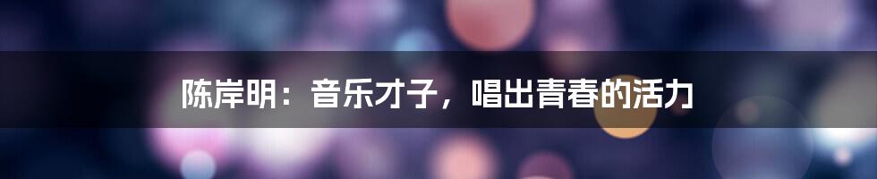 陈岸明:音乐才子,唱出青春的活力