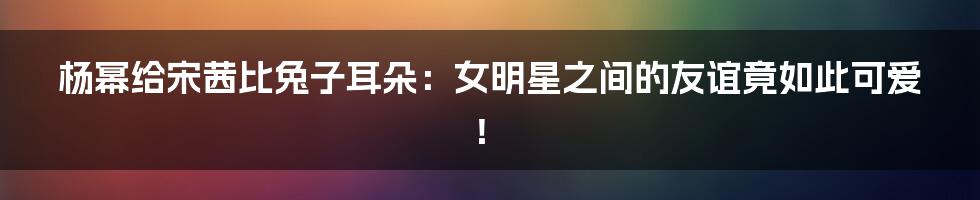 杨幂给宋茜比兔子耳朵:女明星之间的友谊竟如此可爱!