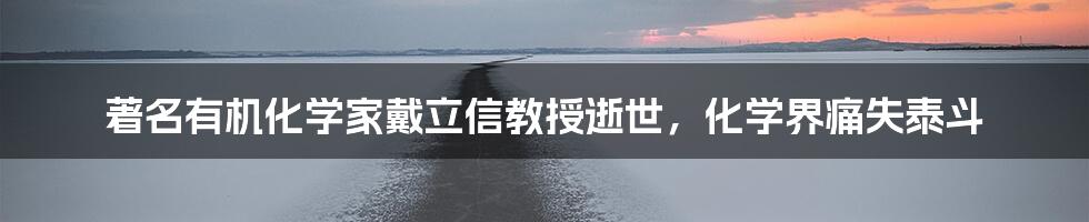 著名有机化学家戴立信教授逝世,化学界痛失泰斗