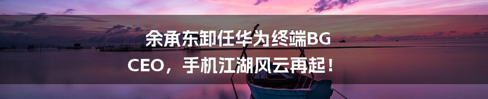 余承东卸任华为终端BG CEO,手机江湖风云再起!