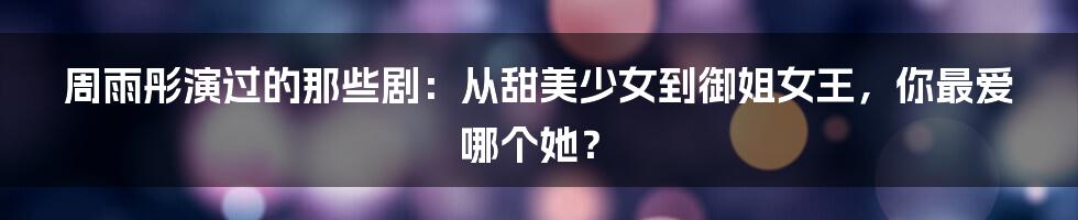 周雨彤演过的那些剧:从甜美少女到御姐女王,你最爱哪个她?