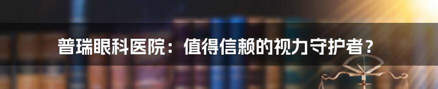 普瑞眼科医院:值得信赖的视力守护者?
