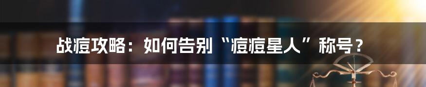 战痘攻略:如何告别“痘痘星人”称号?