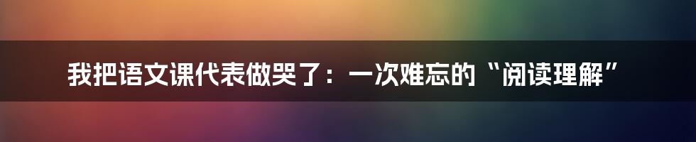 我把语文课代表做哭了:一次难忘的“阅读理解”