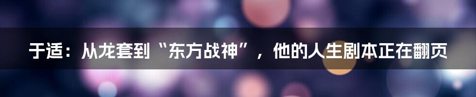 于适:从龙套到“东方战神”,他的人生剧本正在翻页