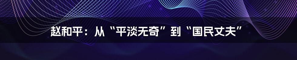 赵和平:从“平淡无奇”到“国民丈夫”